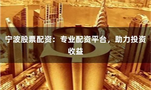 宁波股票配资：专业配资平台，助力投资收益