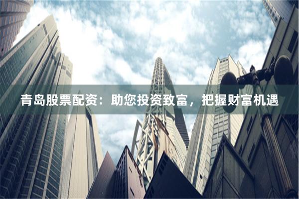青岛股票配资：助您投资致富，把握财富机遇