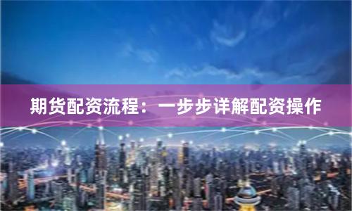 期货配资流程：一步步详解配资操作