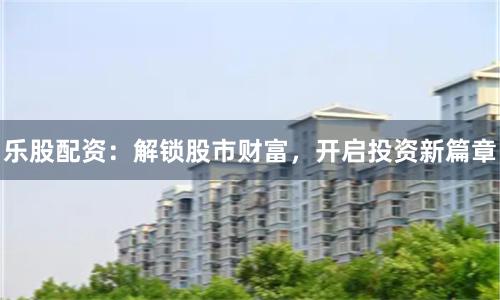 乐股配资:解锁股市财富,开启投资新篇章