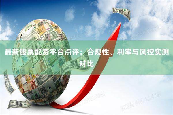 最新股票配资平台点评：合规性、利率与风控实测对比